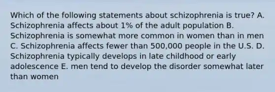 Which of the following statements about schizophrenia is true? A. Schizophrenia affects about 1% of the adult population B. Schizophrenia is somewhat more common in women than in men C. Schizophrenia affects fewer than 500,000 people in the U.S. D. Schizophrenia typically develops in late childhood or early adolescence E. men tend to develop the disorder somewhat later than women