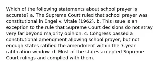 Which of the following statements about school prayer is accurate? a. The Supreme Court ruled that school prayer was constitutional in Engel v. Vitale (1962). b. This issue is an exception to the rule that Supreme Court decisions do not stray very far beyond majority opinion. c. Congress passed a constitutional amendment allowing school prayer, but not enough states ratified the amendment within the 7-year ratification window. d. Most of the states accepted Supreme Court rulings and complied with them.