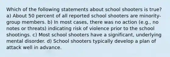 Which of the following statements about school shooters is true? a) About 50 percent of all reported school shooters are minority-group members. b) In most cases, there was no action (e.g., no notes or threats) indicating risk of violence prior to the school shootings. c) Most school shooters have a significant, underlying mental disorder. d) School shooters typically develop a plan of attack well in advance.