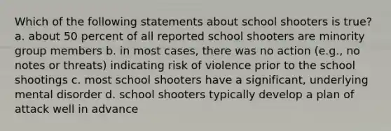 Which of the following statements about school shooters is true? a. about 50 percent of all reported school shooters are minority group members b. in most cases, there was no action (e.g., no notes or threats) indicating risk of violence prior to the school shootings c. most school shooters have a significant, underlying mental disorder d. school shooters typically develop a plan of attack well in advance