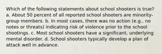 Which of the following statements about school shooters is true? a. About 50 percent of all reported school shooters are minority-group members. b. In most cases, there was no action (e.g., no notes or threats) indicating risk of violence prior to the school shootings. c. Most school shooters have a significant, underlying mental disorder. d. School shooters typically develop a plan of attack well in advance.