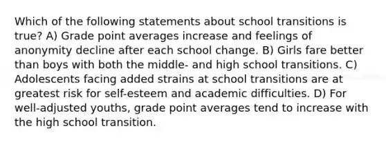 Which of the following statements about school transitions is true? A) Grade point averages increase and feelings of anonymity decline after each school change. B) Girls fare better than boys with both the middle- and high school transitions. C) Adolescents facing added strains at school transitions are at greatest risk for self-esteem and academic difficulties. D) For well-adjusted youths, grade point averages tend to increase with the high school transition.