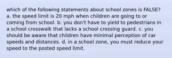 which of the following statements about school zones is FALSE? a. the speed limit is 20 mph when children are going to or coming from school. b. you don't have to yield to pedestrians in a school crosswalk that lacks a school crossing guard. c. you should be aware that children have minimal perception of car speeds and distances. d. in a school zone, you must reduce your speed to the posted speed limit.