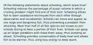 Of the following statements about schooling, which is/are true? Schooling reduces the percentage of ocean volume in which a cruising predator might find one of their kind. Schooling allows fish to learn avoidance techniques from each other through observation and socialization. Schools can move and appear as one large and dangerous fish, thus preventing a predator from attacking. More than half of all fish species are known to join schools during at least a portion of their lives. Schools can gang up on larger predators and chase them away, thus avoiding an attack. Schooling provides conservation of body heat and allows fish to be warmer, thus using less energy to keep warm.