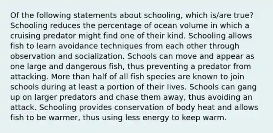 Of the following statements about schooling, which is/are true? Schooling reduces the percentage of ocean volume in which a cruising predator might find one of their kind. Schooling allows fish to learn avoidance techniques from each other through observation and socialization. Schools can move and appear as one large and dangerous fish, thus preventing a predator from attacking. More than half of all fish species are known to join schools during at least a portion of their lives. Schools can gang up on larger predators and chase them away, thus avoiding an attack. Schooling provides conservation of body heat and allows fish to be warmer, thus using less energy to keep warm.