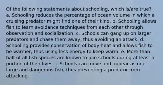 Of the following statements about schooling, which is/are true? a. Schooling reduces the percentage of ocean volume in which a cruising predator might find one of their kind. b. Schooling allows fish to learn avoidance techniques from each other through observation and socialization. c. Schools can gang up on larger predators and chase them away, thus avoiding an attack. d. Schooling provides conservation of body heat and allows fish to be warmer, thus using less energy to keep warm. e. More than half of all fish species are known to join schools during at least a portion of their lives. f. Schools can move and appear as one large and dangerous fish, thus preventing a predator from attacking.