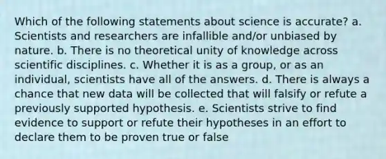 Which of the following statements about science is accurate? a. Scientists and researchers are infallible and/or unbiased by nature. b. There is no theoretical unity of knowledge across scientific disciplines. c. Whether it is as a group, or as an individual, scientists have all of the answers. d. There is always a chance that new data will be collected that will falsify or refute a previously supported hypothesis. e. Scientists strive to find evidence to support or refute their hypotheses in an effort to declare them to be proven true or false