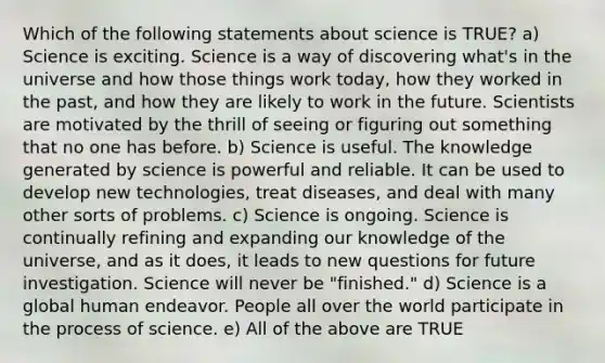 Which of the following statements about science is TRUE? a) Science is exciting. Science is a way of discovering what's in the universe and how those things work today, how they worked in the past, and how they are likely to work in the future. Scientists are motivated by the thrill of seeing or figuring out something that no one has before. b) Science is useful. The knowledge generated by science is powerful and reliable. It can be used to develop new technologies, treat diseases, and deal with many other sorts of problems. c) Science is ongoing. Science is continually refining and expanding our knowledge of the universe, and as it does, it leads to new questions for future investigation. Science will never be "finished." d) Science is a global human endeavor. People all over the world participate in the process of science. e) All of the above are TRUE