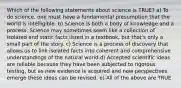 Which of the following statements about science is TRUE? a) To do science, one must have a fundamental presumption that the world is intelligible. b) Science is both a body of knowledge and a process. Science may sometimes seem like a collection of isolated and static facts listed in a textbook, but that's only a small part of the story. c) Science is a process of discovery that allows us to link isolated facts into coherent and comprehensive understandings of the natural world.d) Accepted scientific ideas are reliable because they have been subjected to rigorous testing, but as new evidence is acquired and new perspectives emerge these ideas can be revised. e) All of the above are TRUE