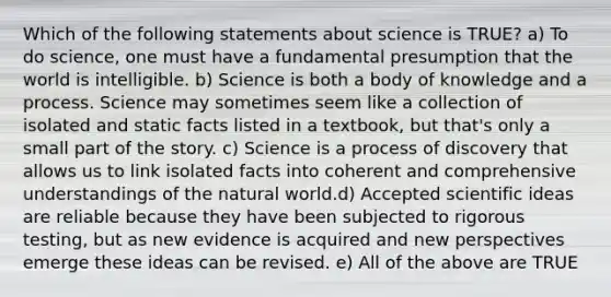 Which of the following statements about science is TRUE? a) To do science, one must have a fundamental presumption that the world is intelligible. b) Science is both a body of knowledge and a process. Science may sometimes seem like a collection of isolated and static facts listed in a textbook, but that's only a small part of the story. c) Science is a process of discovery that allows us to link isolated facts into coherent and comprehensive understandings of the natural world.d) Accepted scientific ideas are reliable because they have been subjected to rigorous testing, but as new evidence is acquired and new perspectives emerge these ideas can be revised. e) All of the above are TRUE