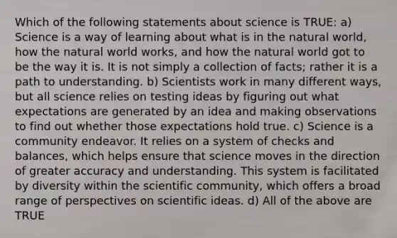 Which of the following statements about science is TRUE: a) Science is a way of learning about what is in the natural world, how the natural world works, and how the natural world got to be the way it is. It is not simply a collection of facts; rather it is a path to understanding. b) Scientists work in many different ways, but all science relies on testing ideas by figuring out what expectations are generated by an idea and making observations to find out whether those expectations hold true. c) Science is a community endeavor. It relies on a system of checks and balances, which helps ensure that science moves in the direction of greater accuracy and understanding. This system is facilitated by diversity within the scientific community, which offers a broad range of perspectives on scientific ideas. d) All of the above are TRUE