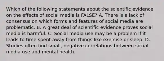 Which of the following statements about the scientific evidence on the effects of social media is FALSE? A. There is a lack of consensus on which forms and features of social media are problematic. B. A great deal of scientific evidence proves social media is harmful. C. Social media use may be a problem if it leads to time spent away from things like exercise or sleep. D. Studies often find small, negative correlations between social media use and mental health.