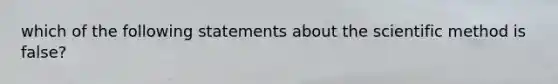 which of the following statements about the scientific method is false?