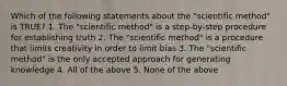 Which of the following statements about the "scientific method" is TRUE? 1. The "scientific method" is a step-by-step procedure for establishing truth 2. The "scientific method" is a procedure that limits creativity in order to limit bias 3. The "scientific method" is the only accepted approach for generating knowledge 4. All of the above 5. None of the above