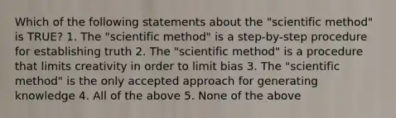 Which of the following statements about the "scientific method" is TRUE? 1. The "scientific method" is a step-by-step procedure for establishing truth 2. The "scientific method" is a procedure that limits creativity in order to limit bias 3. The "scientific method" is the only accepted approach for generating knowledge 4. All of the above 5. None of the above