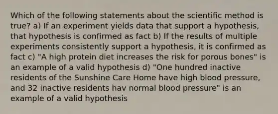 Which of the following statements about the scientific method is true? a) If an experiment yields data that support a hypothesis, that hypothesis is confirmed as fact b) If the results of multiple experiments consistently support a hypothesis, it is confirmed as fact c) "A high protein diet increases the risk for porous bones" is an example of a valid hypothesis d) "One hundred inactive residents of the Sunshine Care Home have high blood pressure, and 32 inactive residents hav normal blood pressure" is an example of a valid hypothesis