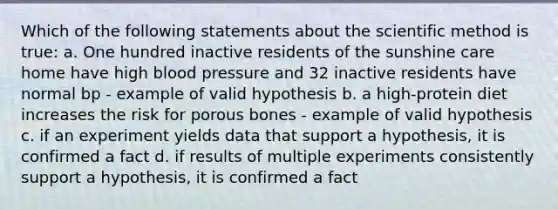 Which of the following statements about the scientific method is true: a. One hundred inactive residents of the sunshine care home have high blood pressure and 32 inactive residents have normal bp - example of valid hypothesis b. a high-protein diet increases the risk for porous bones - example of valid hypothesis c. if an experiment yields data that support a hypothesis, it is confirmed a fact d. if results of multiple experiments consistently support a hypothesis, it is confirmed a fact