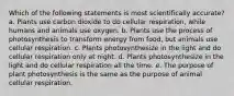 Which of the following statements is most scientifically accurate? a. Plants use carbon dioxide to do cellular respiration, while humans and animals use oxygen. b. Plants use the process of photosynthesis to transform energy from food, but animals use cellular respiration. c. Plants photosynthesize in the light and do cellular respiration only at night. d. Plants photosynthesize in the light and do cellular respiration all the time. e. The purpose of plant photosynthesis is the same as the purpose of animal cellular respiration.