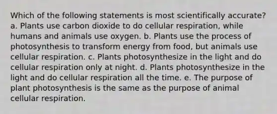 Which of the following statements is most scientifically accurate? a. Plants use carbon dioxide to do cellular respiration, while humans and animals use oxygen. b. Plants use the process of photosynthesis to transform energy from food, but animals use cellular respiration. c. Plants photosynthesize in the light and do cellular respiration only at night. d. Plants photosynthesize in the light and do cellular respiration all the time. e. The purpose of plant photosynthesis is the same as the purpose of animal cellular respiration.