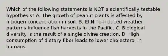 Which of the following statements is NOT a scientifically testable hypothesis? A. The growth of peanut plants is affected by nitrogen concentration in soil. B. El Niño-induced weather patterns influence fish harvests in the Pacific. C. Biological diversity is the result of a single divine creation. D. High consumption of dietary fiber leads to lower cholesterol in humans.