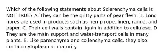 Which of the following statements about Sclerenchyma cells is NOT TRUE? A. They can be the gritty parts of pear flesh. B. Long fibres are used in products such as hemp rope, linen, ramie, and paper. C. Their cell walls contain lignin in addition to cellulose. D. They are the main support and water-transport cells in many plants. E. Like parenchyma and collenchyma cells, they also contain cytoplasm at maturity.