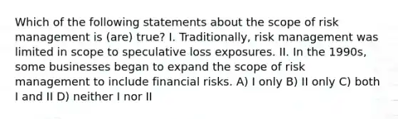 Which of the following statements about the scope of risk management is (are) true? I. Traditionally, risk management was limited in scope to speculative loss exposures. II. In the 1990s, some businesses began to expand the scope of risk management to include financial risks. A) I only B) II only C) both I and II D) neither I nor II