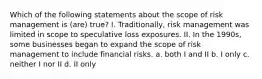 Which of the following statements about the scope of risk management is (are) true? I. Traditionally, risk management was limited in scope to speculative loss exposures. II. In the 1990s, some businesses began to expand the scope of risk management to include financial risks. a. both I and II b. I only c. neither I nor II d. II only