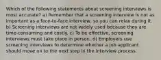 Which of the following statements about screening interviews is most accurate? a) Remember that a screening interview is not as important as a face-to-face interview, so you can relax during it. b) Screening interviews are not widely used because they are time-consuming and costly. c) To be effective, screening interviews must take place in person. d) Employers use screening interviews to determine whether a job applicant should move on to the next step in the interview process.