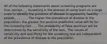 All of the following statements about screening programs are true, except: , , Screening is the process of using tests on a large scale to identify the presence of disease in apparently healthy people., , , , , , , The higher the prevalence of disease in the population, the greater the positive predictive value will be for the screening test., , , The probability of false positives will be determined by the sensitivity of the test., The values of sensitivity and specificity for the screening test are independent of the prevalence of disease in the population.