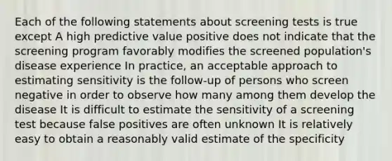 Each of the following statements about screening tests is true except A high predictive value positive does not indicate that the screening program favorably modifies the screened population's disease experience In practice, an acceptable approach to estimating sensitivity is the follow-up of persons who screen negative in order to observe how many among them develop the disease It is difficult to estimate the sensitivity of a screening test because false positives are often unknown It is relatively easy to obtain a reasonably valid estimate of the specificity