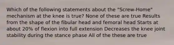 Which of the following statements about the "Screw-Home" mechanism at the knee is true? None of these are true Results from the shape of the fibular head and femoral head Starts at about 20% of flexion into full extension Decreases the knee joint stability during the stance phase All of the these are true