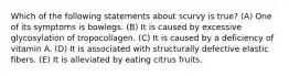 Which of the following statements about scurvy is true? (A) One of its symptoms is bowlegs. (B) It is caused by excessive glycosylation of tropocollagen. (C) It is caused by a deficiency of vitamin A. (D) It is associated with structurally defective elastic fibers. (E) It is alleviated by eating citrus fruits.