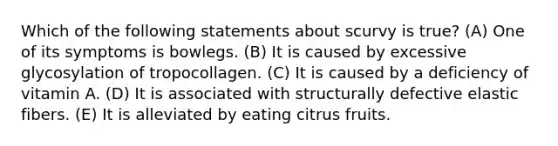 Which of the following statements about scurvy is true? (A) One of its symptoms is bowlegs. (B) It is caused by excessive glycosylation of tropocollagen. (C) It is caused by a deficiency of vitamin A. (D) It is associated with structurally defective elastic fibers. (E) It is alleviated by eating citrus fruits.