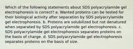 Which of the following statements about SDS polyacrylamide gel electrophoresis is correct? a. Wanted proteins can be tested for their biological activity after separation by SDS polyacrylamide gel electrophoresis. b. Proteins are solubilized but not denatured when separated by SDS polyacrylamide gel electrophoresis. c. SDS polyacrylamide gel electrophoresis separates proteins on the basis of charge. d. SDS polyacrylamide gel electrophoresis separates proteins on the basis of size.