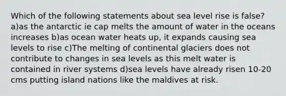 Which of the following statements about sea level rise is false? a)as the antarctic ie cap melts the amount of water in the oceans increases b)as ocean water heats up, it expands causing sea levels to rise c)The melting of continental glaciers does not contribute to changes in sea levels as this melt water is contained in river systems d)sea levels have already risen 10-20 cms putting island nations like the maldives at risk.