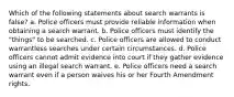 Which of the following statements about search warrants is false? a. Police officers must provide reliable information when obtaining a search warrant. b. Police officers must identify the "things" to be searched. c. Police officers are allowed to conduct warrantless searches under certain circumstances. d. Police officers cannot admit evidence into court if they gather evidence using an illegal search warrant. e. Police officers need a search warrant even if a person waives his or her Fourth Amendment rights.