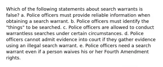 Which of the following statements about search warrants is false? a. Police officers must provide reliable information when obtaining a search warrant. b. Police officers must identify the "things" to be searched. c. Police officers are allowed to conduct warrantless searches under certain circumstances. d. Police officers cannot admit evidence into court if they gather evidence using an illegal search warrant. e. Police officers need a search warrant even if a person waives his or her Fourth Amendment rights.