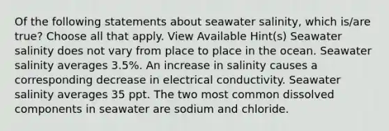 Of the following statements about seawater salinity, which is/are true? Choose all that apply. View Available Hint(s) Seawater salinity does not vary from place to place in the ocean. Seawater salinity averages 3.5%. An increase in salinity causes a corresponding decrease in electrical conductivity. Seawater salinity averages 35 ppt. The two most common dissolved components in seawater are sodium and chloride.