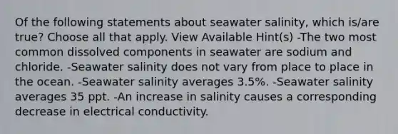 Of the following statements about seawater salinity, which is/are true? Choose all that apply. View Available Hint(s) -The two most common dissolved components in seawater are sodium and chloride. -Seawater salinity does not vary from place to place in the ocean. -Seawater salinity averages 3.5%. -Seawater salinity averages 35 ppt. -An increase in salinity causes a corresponding decrease in electrical conductivity.