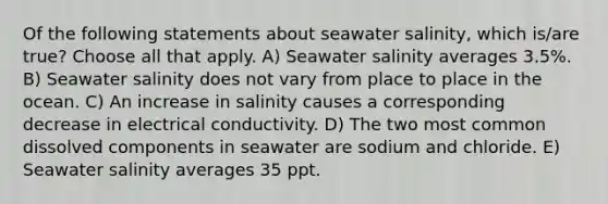 Of the following statements about seawater salinity, which is/are true? Choose all that apply. A) Seawater salinity averages 3.5%. B) Seawater salinity does not vary from place to place in the ocean. C) An increase in salinity causes a corresponding decrease in electrical conductivity. D) The two most common dissolved components in seawater are sodium and chloride. E) Seawater salinity averages 35 ppt.