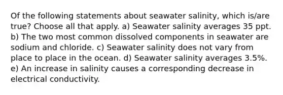 Of the following statements about seawater salinity, which is/are true? Choose all that apply. a) Seawater salinity averages 35 ppt. b) The two most common dissolved components in seawater are sodium and chloride. c) Seawater salinity does not vary from place to place in the ocean. d) Seawater salinity averages 3.5%. e) An increase in salinity causes a corresponding decrease in electrical conductivity.