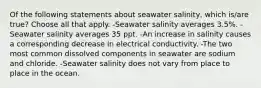 Of the following statements about seawater salinity, which is/are true? Choose all that apply. -Seawater salinity averages 3.5%. -Seawater salinity averages 35 ppt. -An increase in salinity causes a corresponding decrease in electrical conductivity. -The two most common dissolved components in seawater are sodium and chloride. -Seawater salinity does not vary from place to place in the ocean.