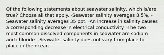 Of the following statements about seawater salinity, which is/are true? Choose all that apply. -Seawater salinity averages 3.5%. -Seawater salinity averages 35 ppt. -An increase in salinity causes a corresponding decrease in electrical conductivity. -The two most common dissolved components in seawater are sodium and chloride. -Seawater salinity does not vary from place to place in the ocean.