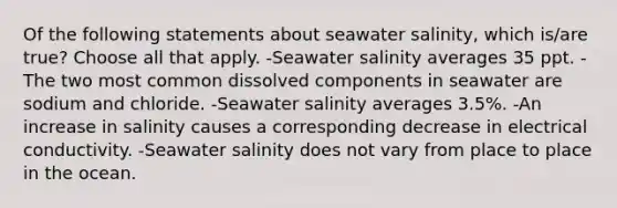 Of the following statements about seawater salinity, which is/are true? Choose all that apply. -Seawater salinity averages 35 ppt. -The two most common dissolved components in seawater are sodium and chloride. -Seawater salinity averages 3.5%. -An increase in salinity causes a corresponding decrease in electrical conductivity. -Seawater salinity does not vary from place to place in the ocean.