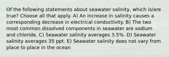 Of the following statements about seawater salinity, which is/are true? Choose all that apply. A) An increase in salinity causes a corresponding decrease in electrical conductivity. B) The two most common dissolved components in seawater are sodium and chloride. C) Seawater salinity averages 3.5%. D) Seawater salinity averages 35 ppt. E) Seawater salinity does not vary from place to place in the ocean