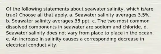 Of the following statements about seawater salinity, which is/are true? Choose all that apply. a. Seawater salinity averages 3.5%. b. Seawater salinity averages 35 ppt. c. The two most common dissolved components in seawater are sodium and chloride. d. Seawater salinity does not vary from place to place in the ocean. e. An increase in salinity causes a corresponding decrease in electrical conductivity.