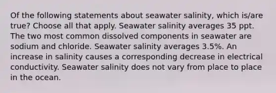 Of the following statements about seawater salinity, which is/are true? Choose all that apply. Seawater salinity averages 35 ppt. The two most common dissolved components in seawater are sodium and chloride. Seawater salinity averages 3.5%. An increase in salinity causes a corresponding decrease in electrical conductivity. Seawater salinity does not vary from place to place in the ocean.