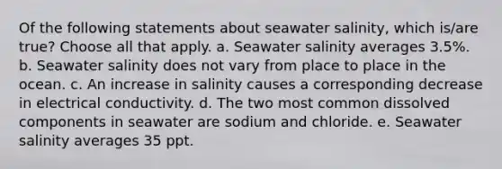 Of the following statements about seawater salinity, which is/are true? ​Choose all that apply. a. Seawater salinity averages 3.5%. b. Seawater salinity does not vary from place to place in the ocean. c. An increase in salinity causes a corresponding decrease in electrical conductivity. d. The two most common dissolved components in seawater are sodium and chloride. e. Seawater salinity averages 35 ppt.