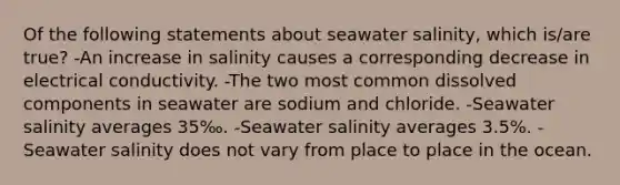 Of the following statements about seawater salinity, which is/are true? -An increase in salinity causes a corresponding decrease in electrical conductivity. -The two most common dissolved components in seawater are sodium and chloride. -Seawater salinity averages 35‰. -Seawater salinity averages 3.5%. -Seawater salinity does not vary from place to place in the ocean.