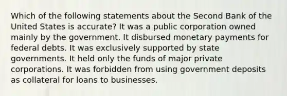 Which of the following statements about the Second Bank of the United States is accurate? It was a public corporation owned mainly by the government. It disbursed monetary payments for federal debts. It was exclusively supported by state governments. It held only the funds of major private corporations. It was forbidden from using government deposits as collateral for loans to businesses.